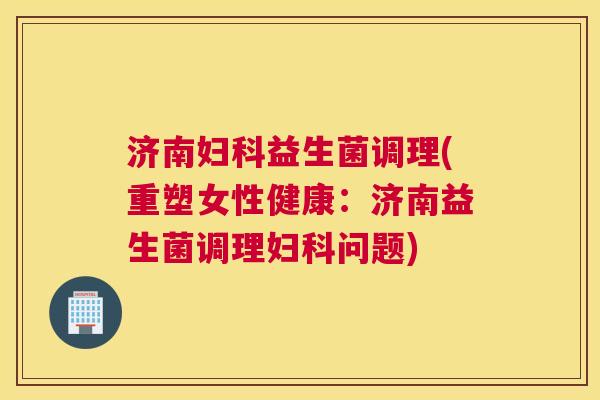 济南妇科益生菌调理(重塑女性健康：济南益生菌调理妇科问题)