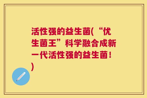 活性强的益生菌(“优生菌王”科学融合成新一代活性强的益生菌！)