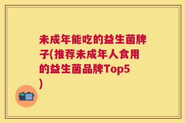 未成年能吃的益生菌牌子(推荐未成年人食用的益生菌品牌Top5)