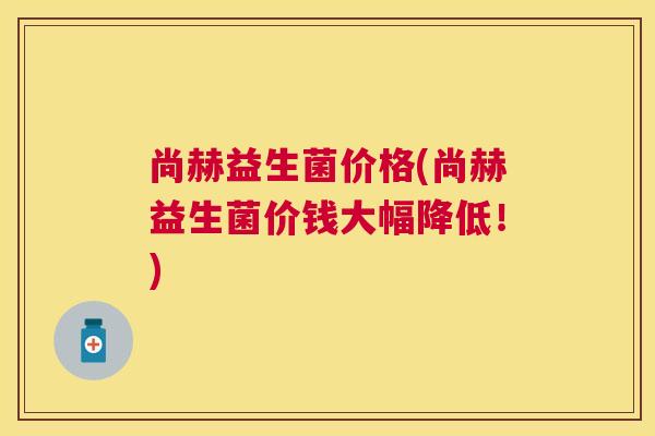 尚赫益生菌价格(尚赫益生菌价钱大幅降低！)