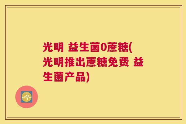 光明 益生菌0蔗糖(光明推出蔗糖免费 益生菌产品)