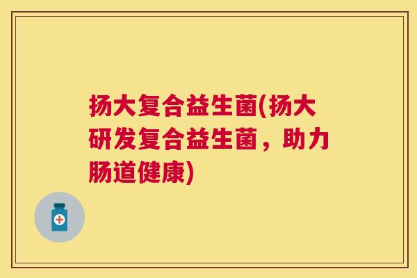 扬大复合益生菌(扬大研发复合益生菌，助力肠道健康)