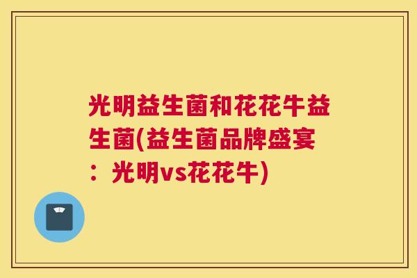 光明益生菌和花花牛益生菌(益生菌品牌盛宴：光明vs花花牛)