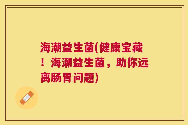 海潮益生菌(健康宝藏！海潮益生菌，助你远离肠胃问题)