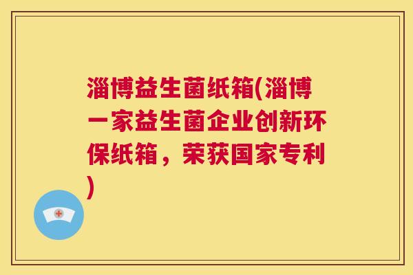淄博益生菌纸箱(淄博一家益生菌企业创新环保纸箱，荣获国家专利)