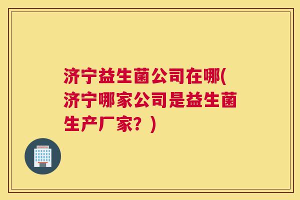 济宁益生菌公司在哪(济宁哪家公司是益生菌生产厂家？)