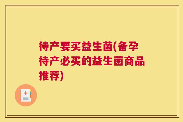 待产要买益生菌(备孕待产必买的益生菌商品推荐)