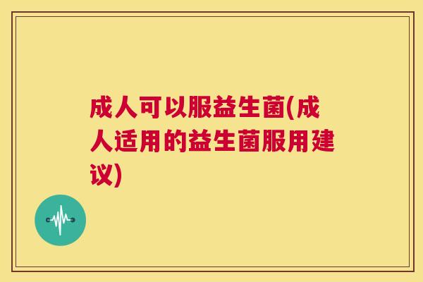 成人可以服益生菌(成人适用的益生菌服用建议)