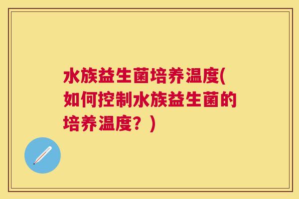 水族益生菌培养温度(如何控制水族益生菌的培养温度？)
