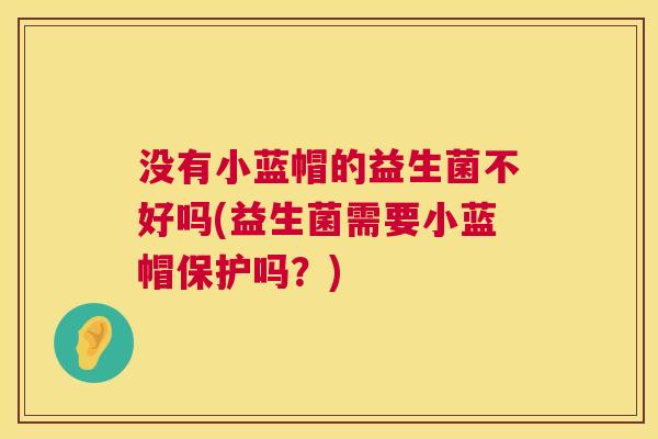 没有小蓝帽的益生菌不好吗(益生菌需要小蓝帽保护吗？)