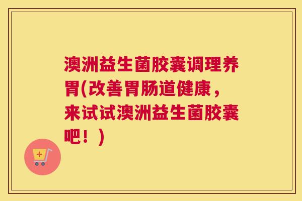 澳洲益生菌胶囊调理养胃(改善胃肠道健康，来试试澳洲益生菌胶囊吧！)