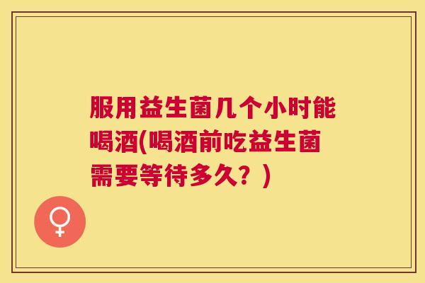 服用益生菌几个小时能喝酒(喝酒前吃益生菌需要等待多久？)