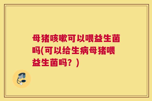 母猪咳嗽可以喂益生菌吗(可以给生病母猪喂益生菌吗？)