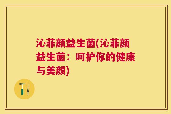 沁菲颜益生菌(沁菲颜益生菌：呵护你的健康与美颜)