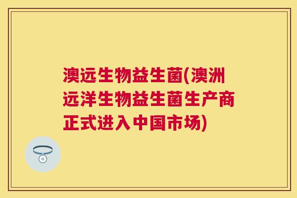 澳远生物益生菌(澳洲远洋生物益生菌生产商正式进入中国市场)