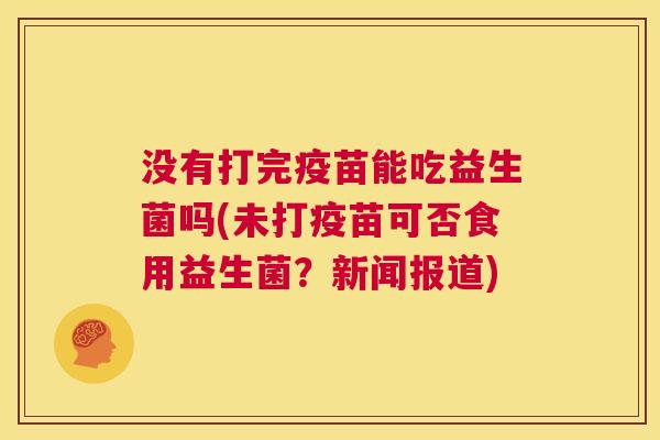 没有打完疫苗能吃益生菌吗(未打疫苗可否食用益生菌？新闻报道)