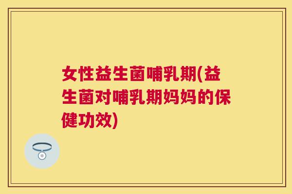 女性益生菌哺乳期(益生菌对哺乳期妈妈的保健功效)