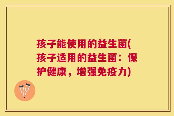 孩子能使用的益生菌(孩子适用的益生菌：保护健康，增强免疫力)