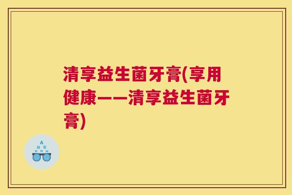 清享益生菌牙膏(享用健康——清享益生菌牙膏)