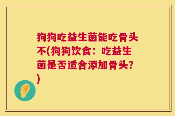 狗狗吃益生菌能吃骨头不(狗狗饮食：吃益生菌是否适合添加骨头？)