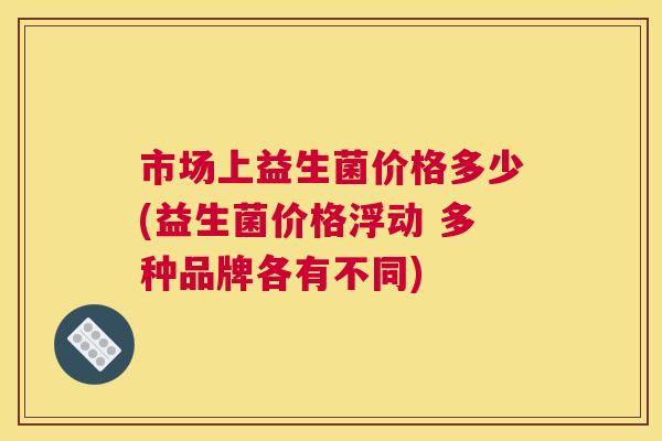 市场上益生菌价格多少(益生菌价格浮动 多种品牌各有不同)