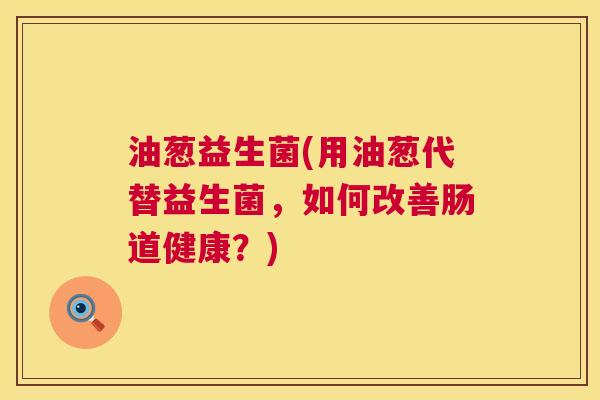 油葱益生菌(用油葱代替益生菌，如何改善肠道健康？)