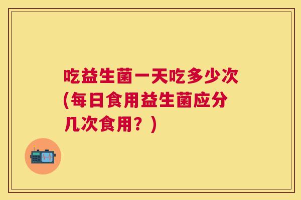 吃益生菌一天吃多少次(每日食用益生菌应分几次食用？)