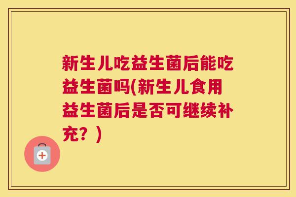 新生儿吃益生菌后能吃益生菌吗(新生儿食用益生菌后是否可继续补充？)