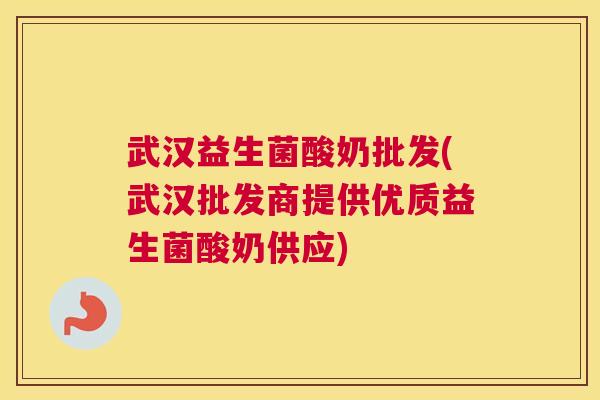 武汉益生菌酸奶批发(武汉批发商提供优质益生菌酸奶供应)