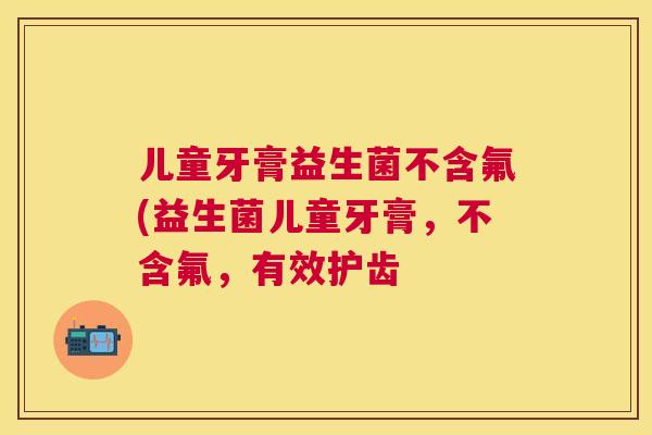 儿童牙膏益生菌不含氟(益生菌儿童牙膏，不含氟，有效护齿