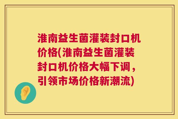 淮南益生菌灌装封口机价格(淮南益生菌灌装封口机价格大幅下调，引领市场价格新潮流)