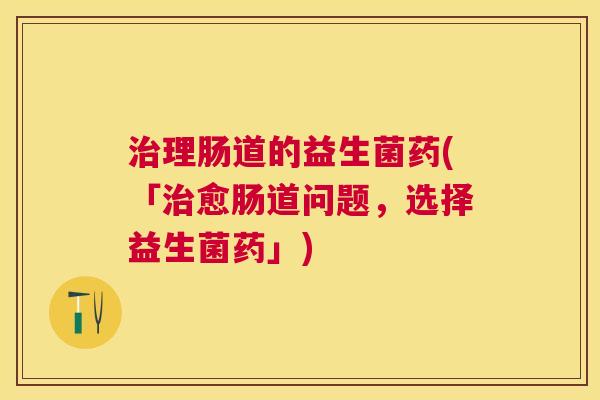 治理肠道的益生菌药(「治愈肠道问题，选择益生菌药」)