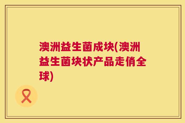 澳洲益生菌成块(澳洲益生菌块状产品走俏全球)