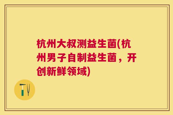 杭州大叔测益生菌(杭州男子自制益生菌，开创新鲜领域)