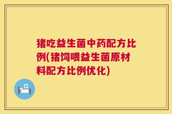 猪吃益生菌中药配方比例(猪饲喂益生菌原材料配方比例优化)