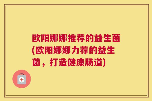 欧阳娜娜推荐的益生菌(欧阳娜娜力荐的益生菌，打造健康肠道)