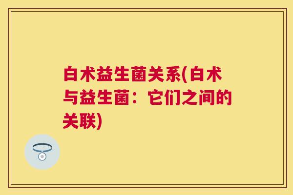 白术益生菌关系(白术与益生菌：它们之间的关联)