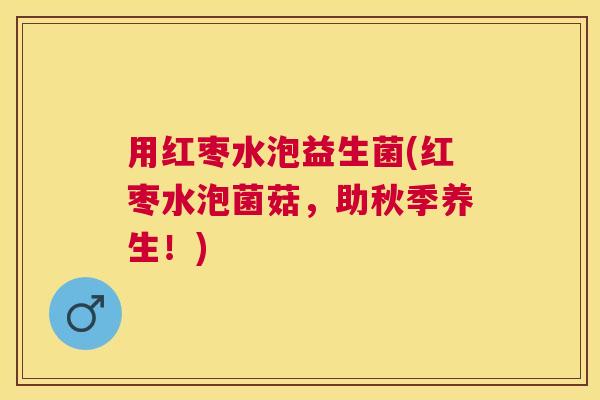 用红枣水泡益生菌(红枣水泡菌菇，助秋季养生！)