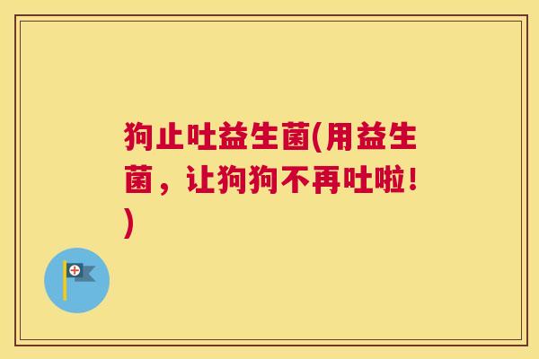 狗止吐益生菌(用益生菌，让狗狗不再吐啦！)