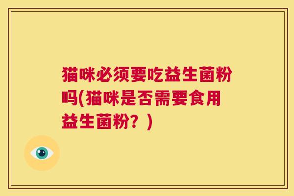 猫咪必须要吃益生菌粉吗(猫咪是否需要食用益生菌粉？)