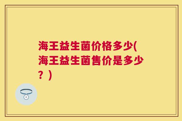 海王益生菌价格多少(海王益生菌售价是多少？)