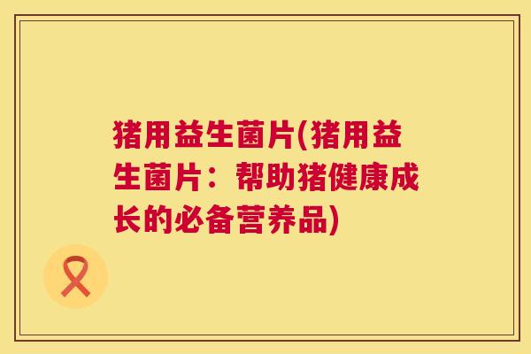 猪用益生菌片(猪用益生菌片：帮助猪健康成长的必备营养品)