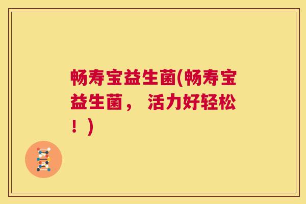 畅寿宝益生菌(畅寿宝益生菌， 活力好轻松！)