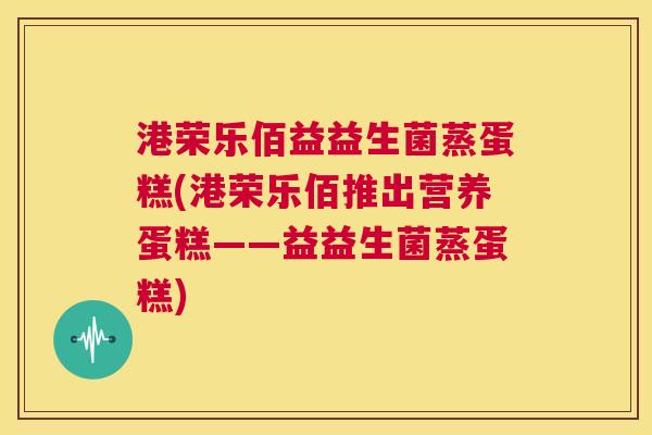 港荣乐佰益益生菌蒸蛋糕(港荣乐佰推出营养蛋糕——益益生菌蒸蛋糕)