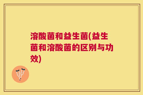 溶酸菌和益生菌(益生菌和溶酸菌的区别与功效)