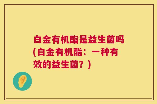 白金有机酯是益生菌吗(白金有机酯：一种有效的益生菌？)