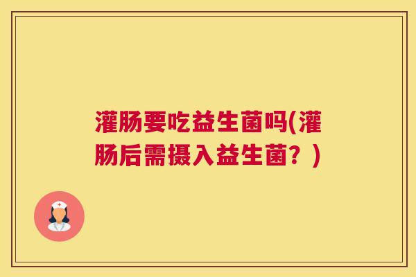 灌肠要吃益生菌吗(灌肠后需摄入益生菌？)