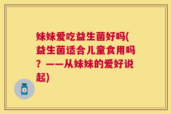 妹妹爱吃益生菌好吗(益生菌适合儿童食用吗？——从妹妹的爱好说起)