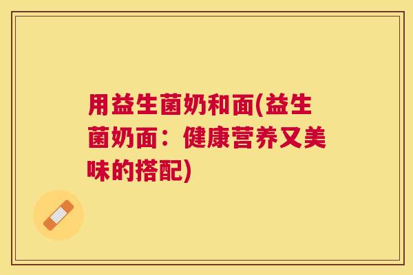 用益生菌奶和面(益生菌奶面：健康营养又美味的搭配)