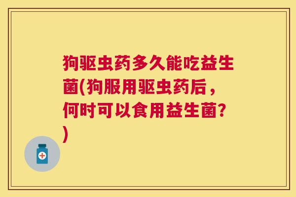 狗驱虫药多久能吃益生菌(狗服用驱虫药后，何时可以食用益生菌？)